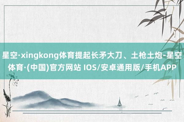 星空·xingkong体育提起长矛大刀、土枪土炮-星空体育·(中国)官方网站 IOS/安卓通用版/手机APP