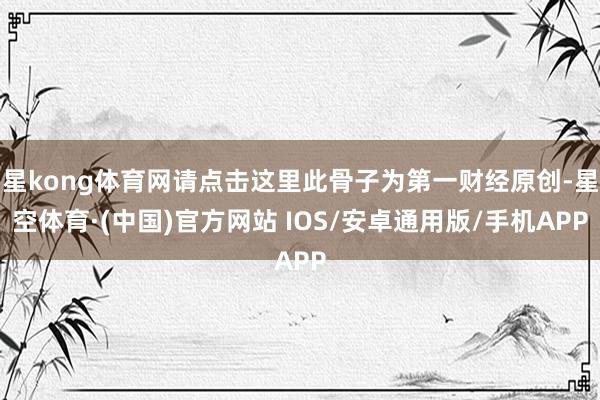 星kong体育网请点击这里此骨子为第一财经原创-星空体育·(中国)官方网站 IOS/安卓通用版/手机APP