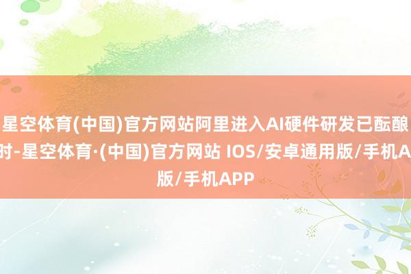 星空体育(中国)官方网站阿里进入AI硬件研发已酝酿多时-星空体育·(中国)官方网站 IOS/安卓通用版/手机APP