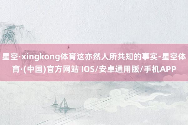 星空·xingkong体育这亦然人所共知的事实-星空体育·(中国)官方网站 IOS/安卓通用版/手机APP