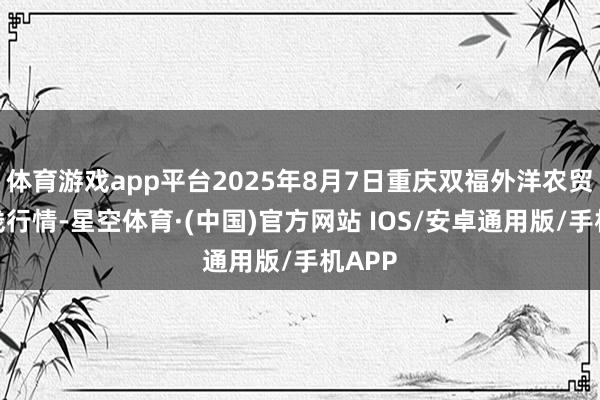 体育游戏app平台2025年8月7日重庆双福外洋农贸城价钱行情-星空体育·(中国)官方网站 IOS/安卓通用版/手机APP