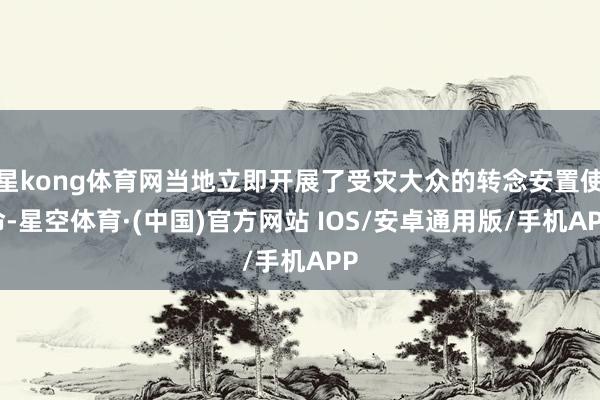 星kong体育网当地立即开展了受灾大众的转念安置使命-星空体育·(中国)官方网站 IOS/安卓通用版/手机APP