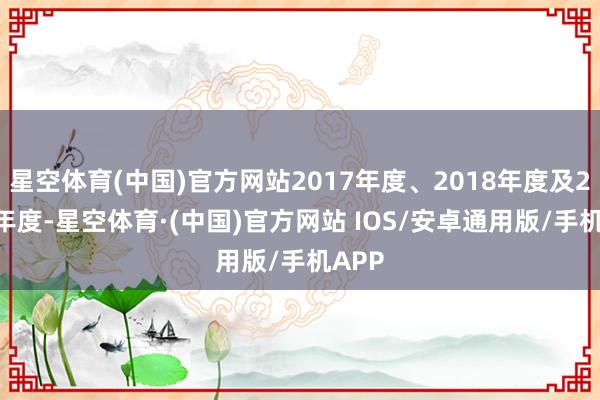 星空体育(中国)官方网站2017年度、2018年度及2019年度-星空体育·(中国)官方网站 IOS/安卓通用版/手机APP