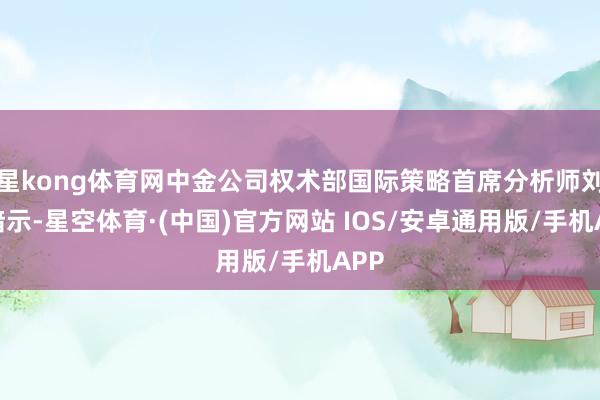 星kong体育网中金公司权术部国际策略首席分析师刘刚暗示-星空体育·(中国)官方网站 IOS/安卓通用版/手机APP