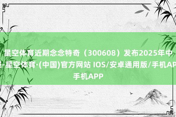 星空体育近期念念特奇（300608）发布2025年中报-星空体育·(中国)官方网站 IOS/安卓通用版/手机APP
