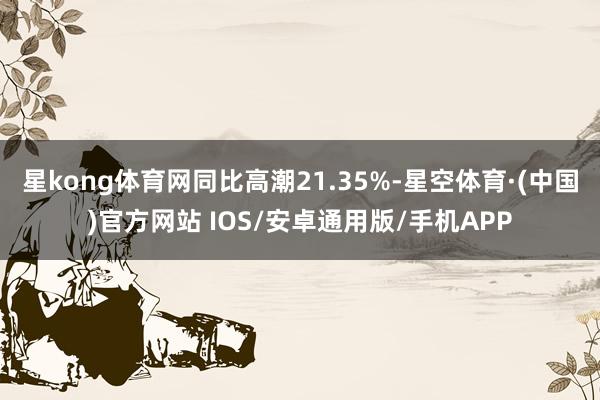 星kong体育网同比高潮21.35%-星空体育·(中国)官方网站 IOS/安卓通用版/手机APP