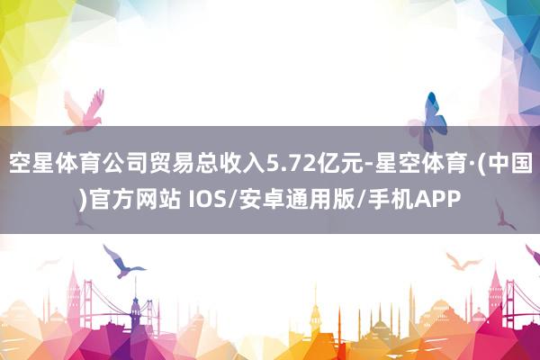 空星体育公司贸易总收入5.72亿元-星空体育·(中国)官方网站 IOS/安卓通用版/手机APP