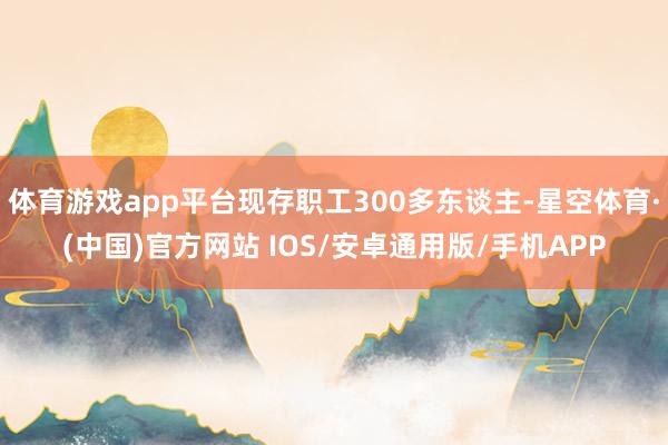 体育游戏app平台现存职工300多东谈主-星空体育·(中国)官方网站 IOS/安卓通用版/手机APP