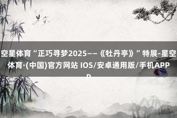 空星体育“正巧寻梦2025——《牡丹亭》”特展-星空体育·(中国)官方网站 IOS/安卓通用版/手机APP