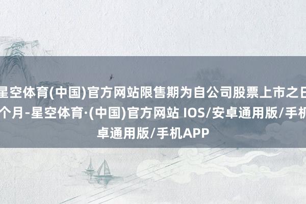 星空体育(中国)官方网站限售期为自公司股票上市之日起36个月-星空体育·(中国)官方网站 IOS/安卓通用版/手机APP