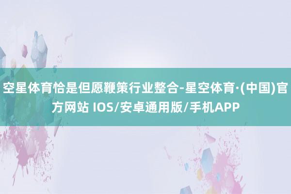 空星体育恰是但愿鞭策行业整合-星空体育·(中国)官方网站 IOS/安卓通用版/手机APP