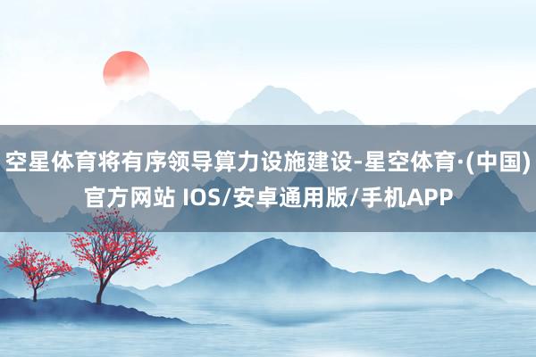 空星体育将有序领导算力设施建设-星空体育·(中国)官方网站 IOS/安卓通用版/手机APP