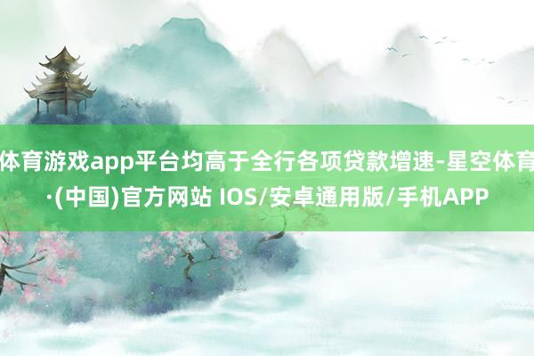 体育游戏app平台均高于全行各项贷款增速-星空体育·(中国)官方网站 IOS/安卓通用版/手机APP
