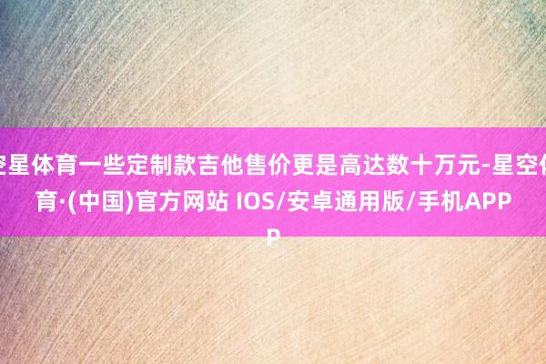 空星体育一些定制款吉他售价更是高达数十万元-星空体育·(中国)官方网站 IOS/安卓通用版/手机APP