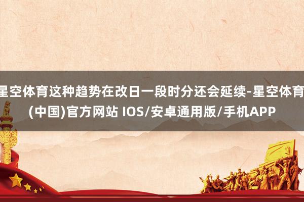 星空体育这种趋势在改日一段时分还会延续-星空体育·(中国)官方网站 IOS/安卓通用版/手机APP