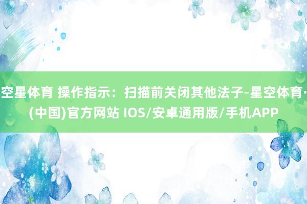 空星体育 操作指示：扫描前关闭其他法子-星空体育·(中国)官方网站 IOS/安卓通用版/手机APP