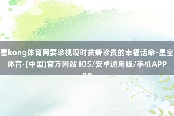 星kong体育网要珍视现时贫瘠珍贵的幸福活命-星空体育·(中国)官方网站 IOS/安卓通用版/手机APP