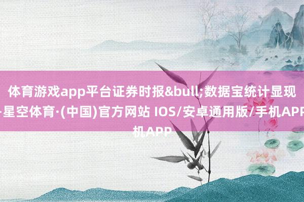 体育游戏app平台证券时报&bull;数据宝统计显现-星空体育·(中国)官方网站 IOS/安卓通用版/手机APP