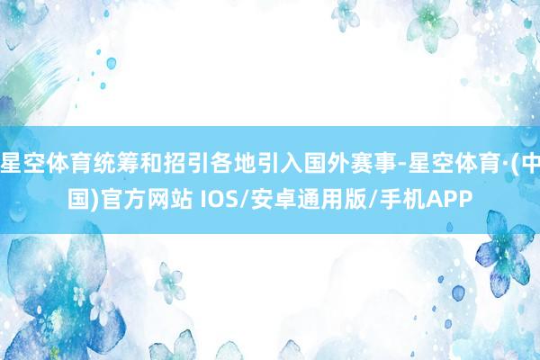 星空体育统筹和招引各地引入国外赛事-星空体育·(中国)官方网站 IOS/安卓通用版/手机APP