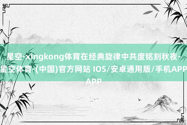 星空·xingkong体育在经典旋律中共度铭刻秋夜-星空体育·(中国)官方网站 IOS/安卓通用版/手机APP