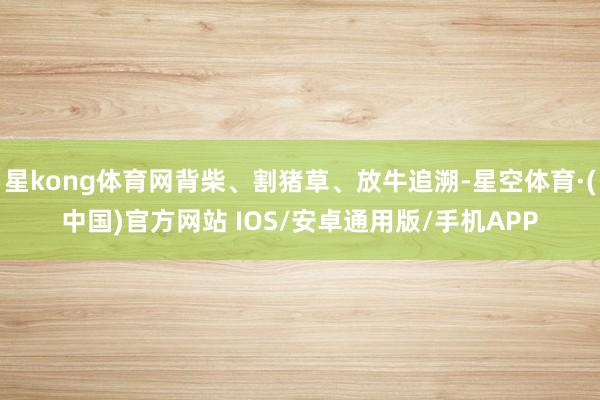 星kong体育网背柴、割猪草、放牛追溯-星空体育·(中国)官方网站 IOS/安卓通用版/手机APP