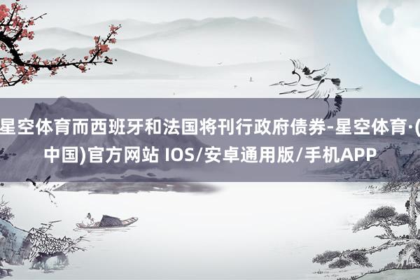 星空体育而西班牙和法国将刊行政府债券-星空体育·(中国)官方网站 IOS/安卓通用版/手机APP
