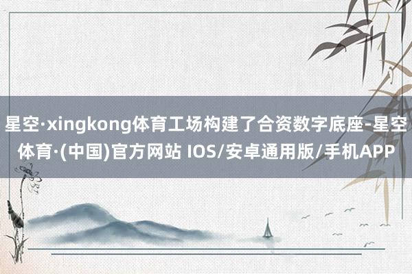 星空·xingkong体育工场构建了合资数字底座-星空体育·(中国)官方网站 IOS/安卓通用版/手机APP