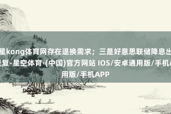 星kong体育网存在退换需求；三是好意思联储降息出路反复-星空体育·(中国)官方网站 IOS/安卓通用版/手机APP
