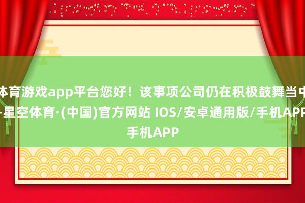 体育游戏app平台您好！该事项公司仍在积极鼓舞当中-星空体育·(中国)官方网站 IOS/安卓通用版/手机APP