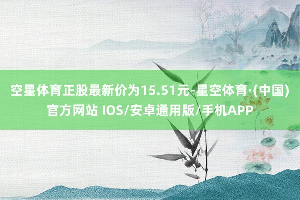 空星体育正股最新价为15.51元-星空体育·(中国)官方网站 IOS/安卓通用版/手机APP