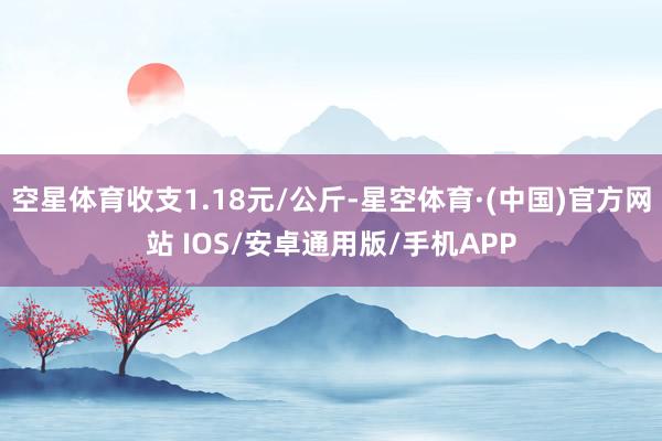 空星体育收支1.18元/公斤-星空体育·(中国)官方网站 IOS/安卓通用版/手机APP