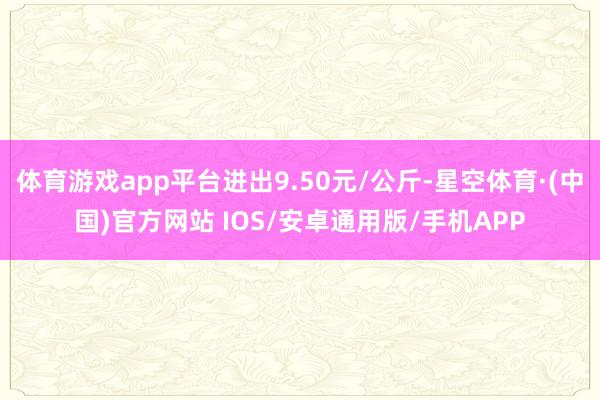 体育游戏app平台进出9.50元/公斤-星空体育·(中国)官方网站 IOS/安卓通用版/手机APP