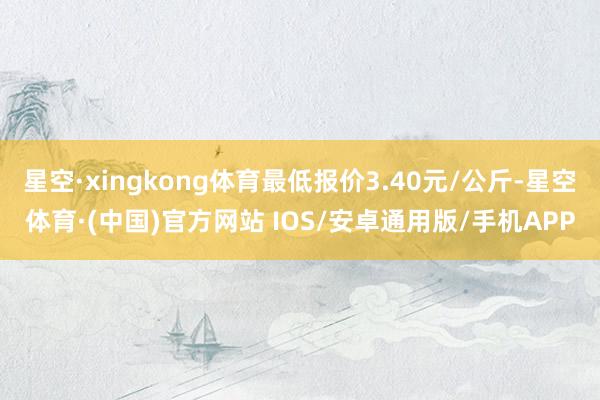 星空·xingkong体育最低报价3.40元/公斤-星空体育·(中国)官方网站 IOS/安卓通用版/手机APP