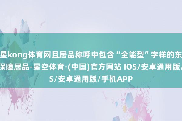 星kong体育网且居品称呼中包含“全能型”字样的东说念主身保障居品-星空体育·(中国)官方网站 IOS/安卓通用版/手机APP