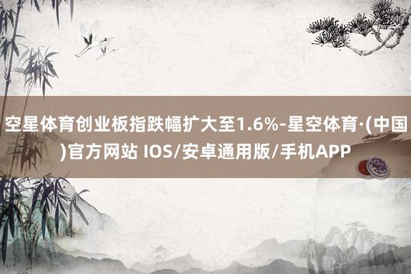 空星体育创业板指跌幅扩大至1.6%-星空体育·(中国)官方网站 IOS/安卓通用版/手机APP