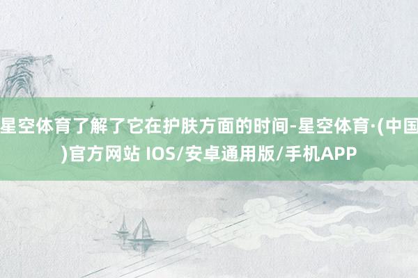 星空体育了解了它在护肤方面的时间-星空体育·(中国)官方网站 IOS/安卓通用版/手机APP