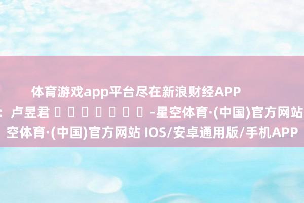 体育游戏app平台尽在新浪财经APP            						包袱裁剪：卢昱君 							-星空体育·(中国)官方网站 IOS/安卓通用版/手机APP