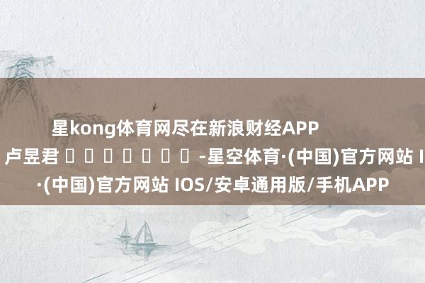 星kong体育网尽在新浪财经APP            						职守剪辑：卢昱君 							-星空体育·(中国)官方网站 IOS/安卓通用版/手机APP