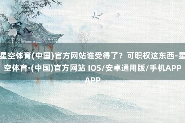 星空体育(中国)官方网站谁受得了?可职权这东西-星空体育·(中国)官方网站 IOS/安卓通用版/手机APP