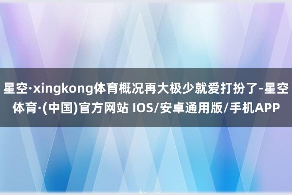 星空·xingkong体育概况再大极少就爱打扮了-星空体育·(中国)官方网站 IOS/安卓通用版/手机APP