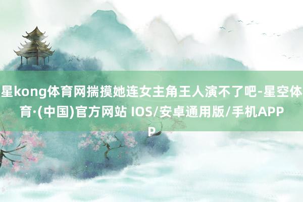 星kong体育网揣摸她连女主角王人演不了吧-星空体育·(中国)官方网站 IOS/安卓通用版/手机APP