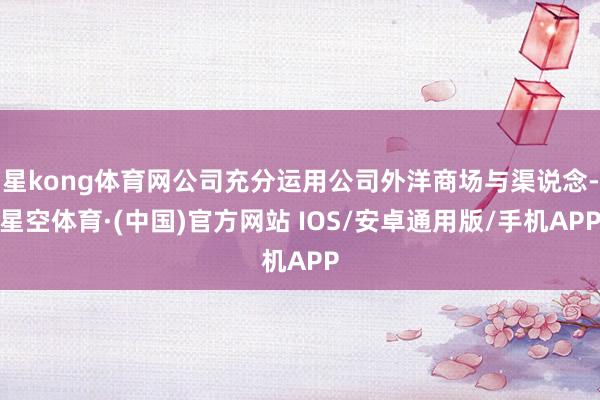 星kong体育网公司充分运用公司外洋商场与渠说念-星空体育·(中国)官方网站 IOS/安卓通用版/手机APP