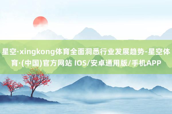 星空·xingkong体育全面洞悉行业发展趋势-星空体育·(中国)官方网站 IOS/安卓通用版/手机APP