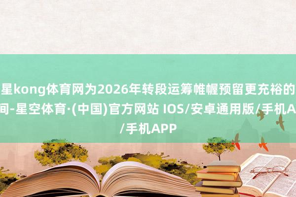 星kong体育网为2026年转段运筹帷幄预留更充裕的空间-星空体育·(中国)官方网站 IOS/安卓通用版/手机APP