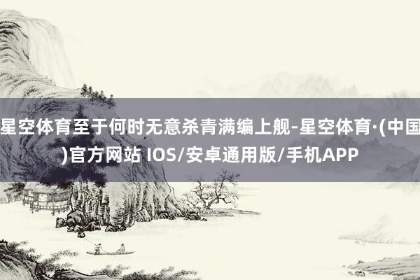 星空体育至于何时无意杀青满编上舰-星空体育·(中国)官方网站 IOS/安卓通用版/手机APP