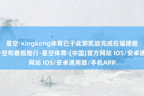 星空·xingkong体育已于此前凯旋完成在福建舰上的初次弹射升空和着舰推行-星空体育·(中国)官方网站 IOS/安卓通用版/手机APP