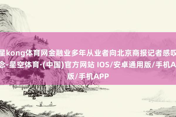 星kong体育网金融业多年从业者向北京商报记者感叹说念-星空体育·(中国)官方网站 IOS/安卓通用版/手机APP
