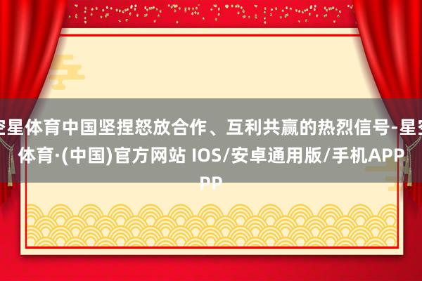 空星体育中国坚捏怒放合作、互利共赢的热烈信号-星空体育·(中国)官方网站 IOS/安卓通用版/手机APP