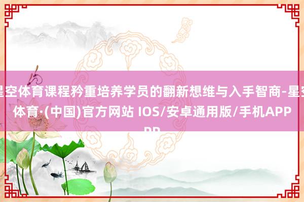 星空体育课程矜重培养学员的翻新想维与入手智商-星空体育·(中国)官方网站 IOS/安卓通用版/手机APP