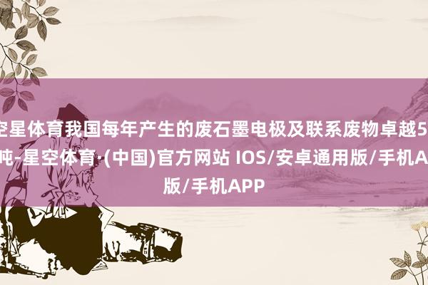 空星体育我国每年产生的废石墨电极及联系废物卓越50万吨-星空体育·(中国)官方网站 IOS/安卓通用版/手机APP